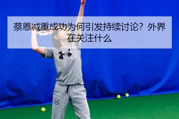 蔡恩减重成功为何引发持续讨论？外界在关注什么
